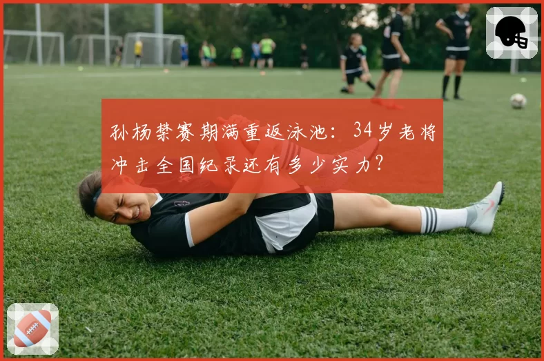 孙杨禁赛期满重返泳池：34岁老将冲击全国纪录还有多少实力？