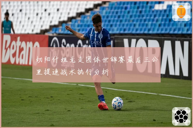 切阳什姐竞走团体世锦赛最后三公里提速战术执行分析