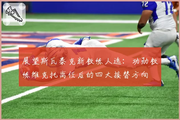 展望斯瓦泰克新教练人选：功勋教练维克托离任后的四大接替方向