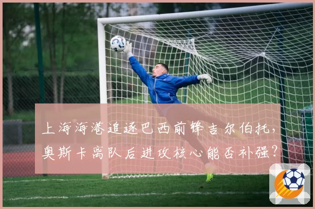 上海海港追逐巴西前锋吉尔伯托，奥斯卡离队后进攻核心能否补强？