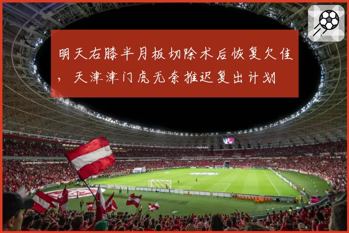 明天右膝半月板切除术后恢复欠佳，天津津门虎无奈推迟复出计划