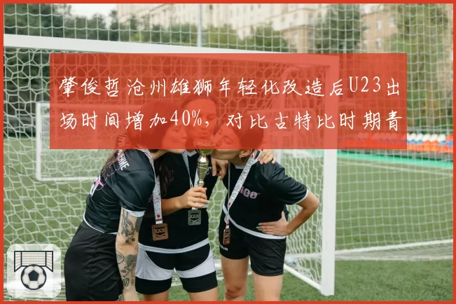 肇俊哲沧州雄狮年轻化改造后U23出场时间增加40%,对比古特比时期青训红利初显