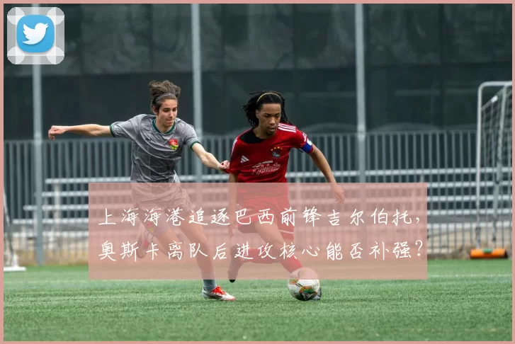 上海海港追逐巴西前锋吉尔伯托，奥斯卡离队后进攻核心能否补强？