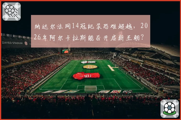 纳达尔法网14冠纪录恐难超越，2026年阿尔卡拉斯能否开启新王朝？