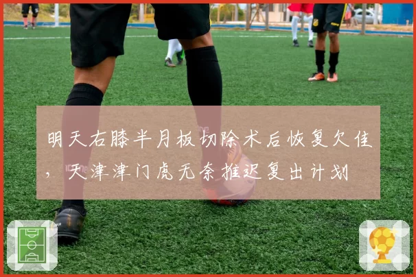 明天右膝半月板切除术后恢复欠佳，天津津门虎无奈推迟复出计划